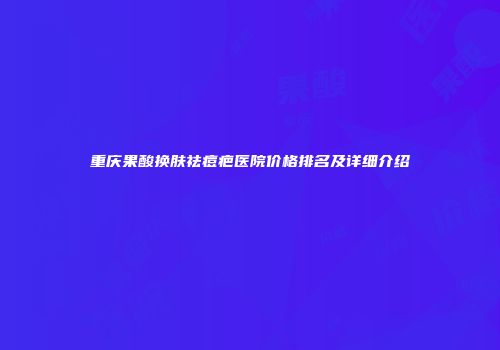 重庆果酸换肤祛痘疤医院价格排名及详细介绍