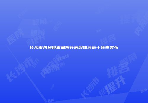 长沙市内窥镜眼角提升医院排名前十榜单发布
