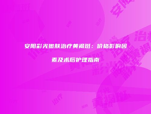 安阳彩光嫩肤治疗黄褐斑：价格影响因素及术后护理指南