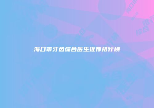 海口市牙齿综合医生推荐排行榜