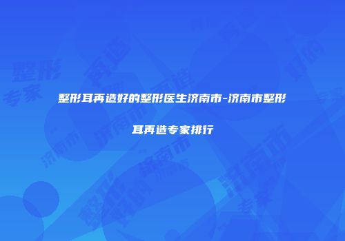 整形耳再造好的整形医生济南市-济南市整形耳再造专家排行