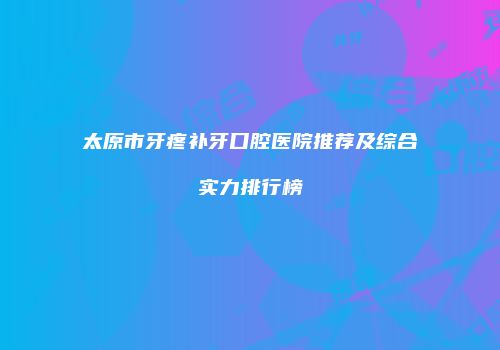太原市牙疼补牙口腔医院推荐及综合实力排行榜