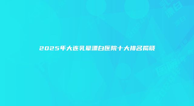 2025年大连乳晕漂白医院十大排名揭晓