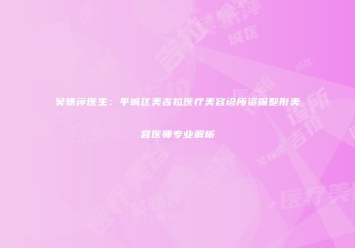 吴轶萍医生：平城区美吉拉医疗美容诊所资深整形美容医师专业解析