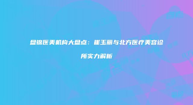 盘锦医美机构大盘点：崔玉丽与北方医疗美容诊所实力解析