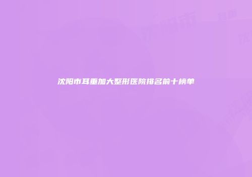 沈阳市耳垂加大整形医院排名前十榜单