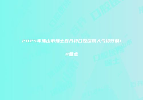 2025年佛山市瑞士百丹特口腔医院人气排行前10盘点
