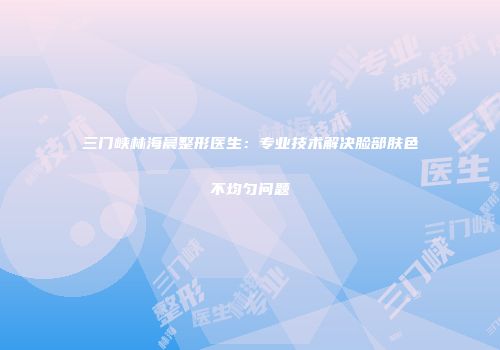 三门峡林海晨整形医生：专业技术解决脸部肤色不均匀问题