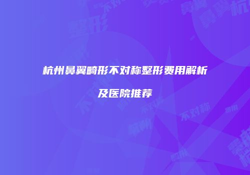 杭州鼻翼畸形不对称整形费用解析及医院推荐