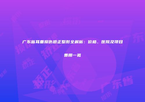 广东省耳垂损伤矫正整形全解析：价格、医院及项目费用一览