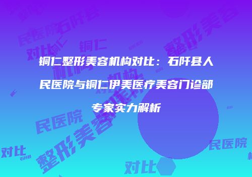 铜仁整形美容机构对比：石阡县人民医院与铜仁伊美医疗美容门诊部专家实力解析