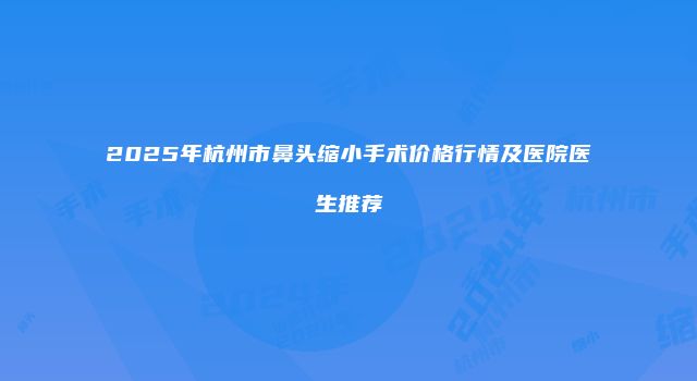 2025年杭州市鼻头缩小手术价格行情及医院医生推荐