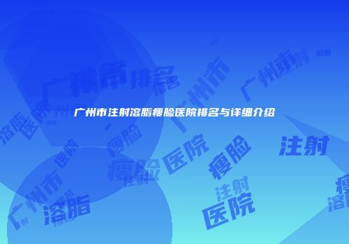 广州市注射溶脂瘦脸医院排名与详细介绍