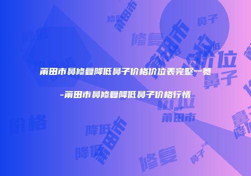 莆田市鼻修复降低鼻子价格价位表完整一览-莆田市鼻修复降低鼻子价格行情
