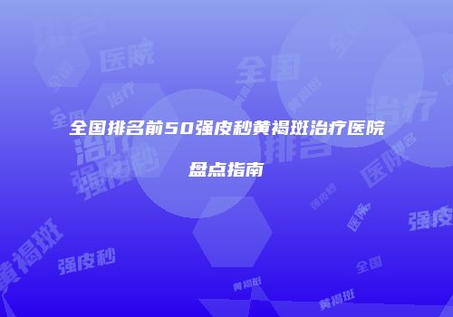 全国排名前50强皮秒黄褐斑治疗医院盘点指南