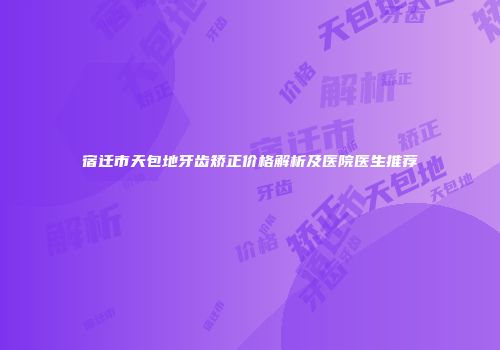 宿迁市天包地牙齿矫正价格解析及医院医生推荐