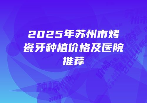 2025年苏州市烤瓷牙种植价格及医院推荐