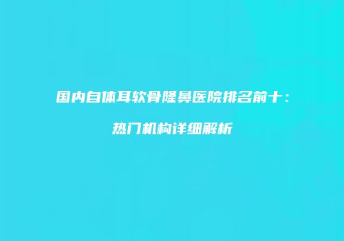 国内自体耳软骨隆鼻医院排名前十：热门机构详细解析