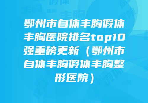 鄂州市自体丰胸假体丰胸医院排名top10强重磅更新（鄂州市自体丰胸假体丰胸整形医院）