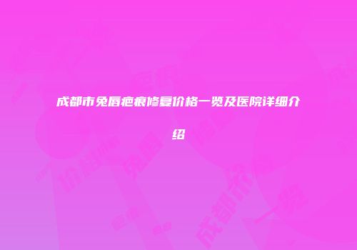 成都市兔唇疤痕修复价格一览及医院详细介绍