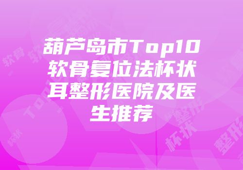 葫芦岛市Top10软骨复位法杯状耳整形医院及医生推荐