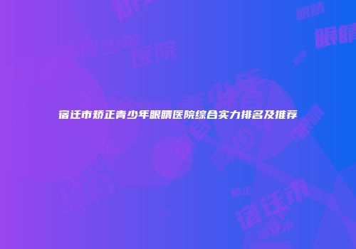 宿迁市矫正青少年眼睛医院综合实力排名及推荐