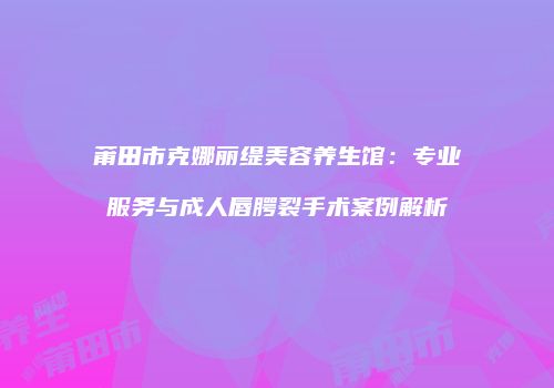莆田市克娜丽缇美容养生馆：专业服务与成人唇腭裂手术案例解析