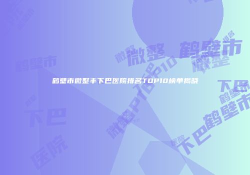 鹤壁市微整丰下巴医院排名TOP10榜单揭晓