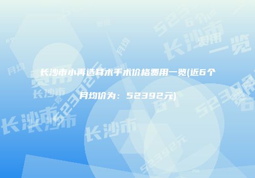 长沙市小再造耳术手术价格费用一览(近6个月均价为：52392元)