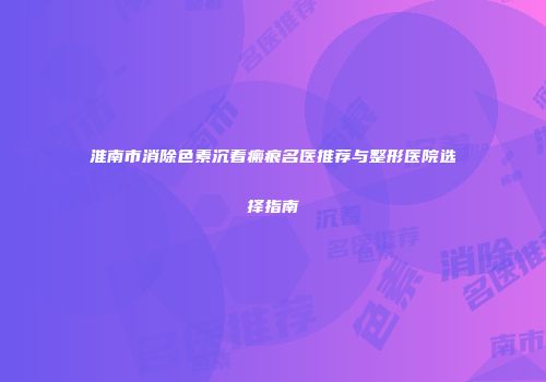 淮南市消除色素沉着瘢痕名医推荐与整形医院选择指南