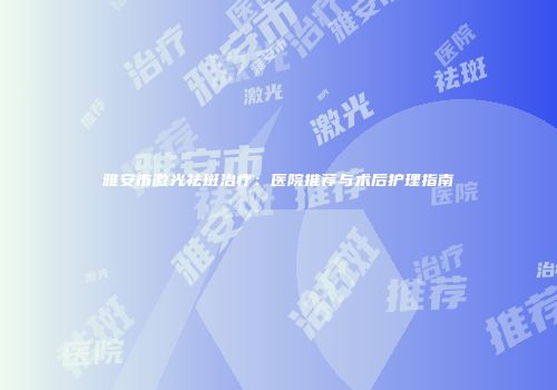 雅安市激光祛斑治疗：医院推荐与术后护理指南