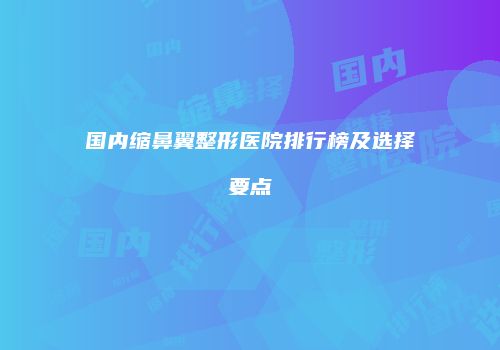 国内缩鼻翼整形医院排行榜及选择要点