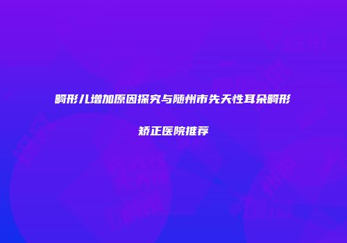 畸形儿增加原因探究与随州市先天性耳朵畸形矫正医院推荐
