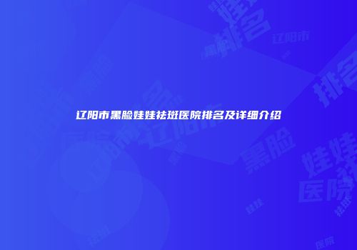 辽阳市黑脸娃娃祛斑医院排名及详细介绍