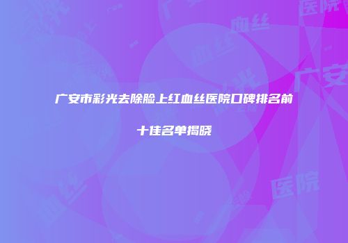 广安市彩光去除脸上红血丝医院口碑排名前十佳名单揭晓