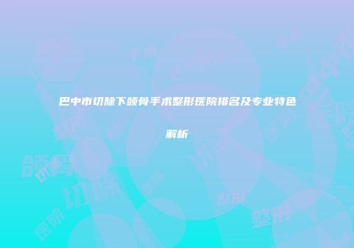 巴中市切除下颌骨手术整形医院排名及专业特色解析