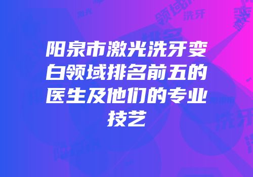 阳泉市激光洗牙变白领域排名前五的医生及他们的专业技艺
