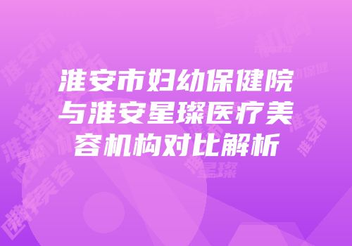 淮安市妇幼保健院与淮安星璨医疗美容机构对比解析