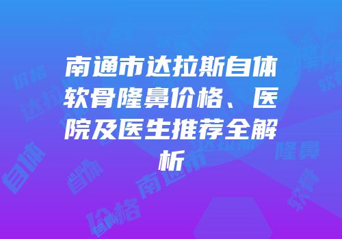 南通市达拉斯自体软骨隆鼻价格、医院及医生推荐全解析