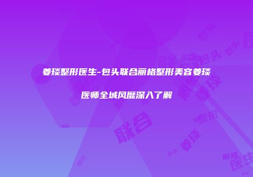 姜琰整形医生-包头联合丽格整形美容姜琰医师全城风靡深入了解