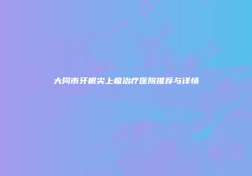 大同市牙根尖上瘤治疗医院推荐与详情