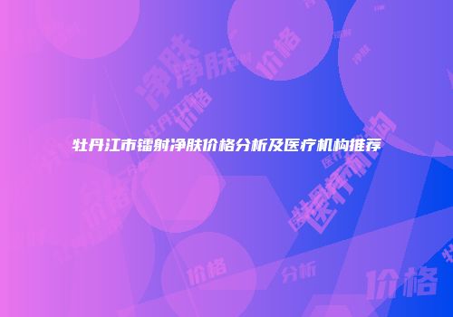 牡丹江市镭射净肤价格分析及医疗机构推荐
