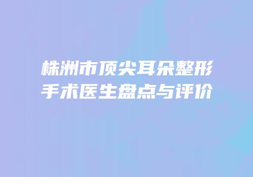 株洲市顶尖耳朵整形手术医生盘点与评价