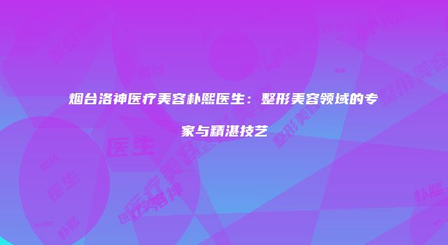烟台洛神医疗美容朴熙医生：整形美容领域的专家与精湛技艺