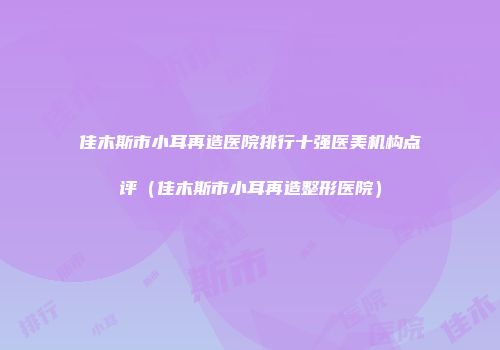 佳木斯市小耳再造医院排行十强医美机构点评（佳木斯市小耳再造整形医院）