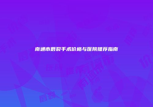 南通市唇裂手术价格与医院推荐指南