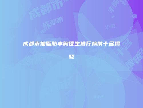 成都市抽脂肪丰胸医生排行榜前十名揭晓