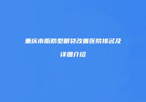 重庆市脂肪型眼袋改善医院排名及详细介绍