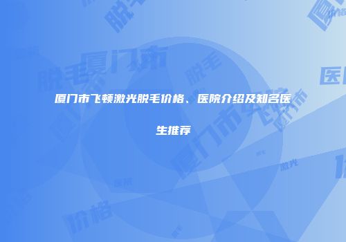 厦门市飞顿激光脱毛价格、医院介绍及知名医生推荐
