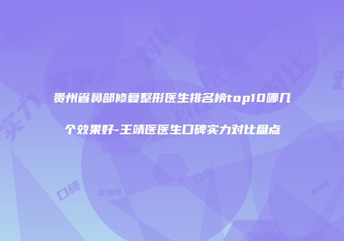 贵州省鼻部修复整形医生排名榜top10哪几个效果好-王靖医医生口碑实力对比盘点